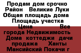 Продам дом срочно › Район ­ Великие Луки › Общая площадь дома ­ 48 › Площадь участка ­ 1 700 › Цена ­ 150 000 - Все города Недвижимость » Дома, коттеджи, дачи продажа   . Ханты-Мансийский,Покачи г.